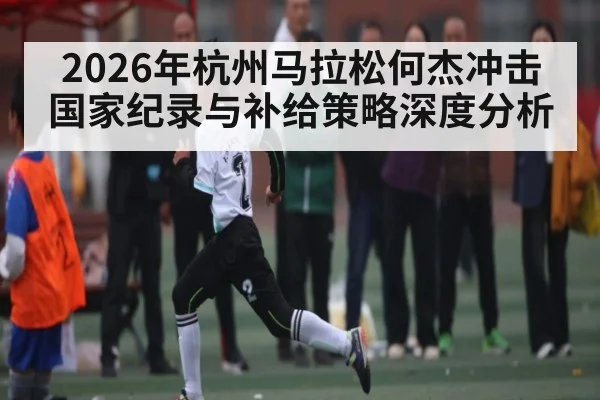 2026年杭州马拉松何杰冲击国家纪录与补给策略深度分析
